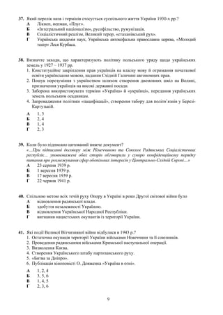 37. Який перелік назв і термінів стосується суспільного життя України 1930-х рр.?
А Лікнеп, непман, «Плуг».
Б «Інтегральний націоналізм», русофільство, румунізація.
В Соціалістичний реалізм, Великий терор, «стаханівський рух».
Г Українська академія наук, Українська автокефальна православна церква, «Молодий
театр» Леся Курбаса.
38. Визначте заходи, що характеризують політику польського уряду щодо українських
земель у 1927 – 1937 рр.
1. Конституційне закріплення прав українців на власну мову й отримання початкової
освіти українською мовою, надання Східній Галичині автономних прав.
2. Пошук порозуміння з українством шляхом створення двомовних шкіл на Волині,
призначення українців на високі державні посади.
3. Заборона використовувати терміни «Україна» й «українці», передання українських
земель польським осадникам.
4. Запровадження політики «пацифікації», створення табору для політв’язнів у Березі-
Картузькій.
А 1, 3
Б 2, 4
В 1, 4
Г 2, 3
39. Коли було підписано цитований нижче документ?
«…При підписанні договору між Німеччиною та Союзом Радянських Соціалістичних
республік… уповноважені обох сторін обговорили у суворо конфіденційному порядку
питання про розмежування сфер обопільних інтересів у Центрально-Східній Європі…»
А 23 серпня 1939 р.
Б 1 вересня 1939 р.
В 17 вересня 1939 р.
Г 22 червня 1941 р.
40. Спільною метою всіх течій руху Опору в Україні в роки Другої світової війни було
А відновлення радянської влади.
Б здобуття незалежності Україною.
В відновлення Української Народної Республіки.
Г вигнання нацистських окупантів із території України.
41. Які події Великої Вітчизняної війни відбулися в 1943 р.?
1. Остаточна окупація території України військами Німеччини та її союзників.
2. Проведення радянськими військами Кримської наступальної операції.
3. Визволення Києва.
4. Створення Українського штабу партизанського руху.
5. «Битва за Дніпро».
6. Публікація кіноповісті О. Довженка «Україна в огні».
А 1, 2, 4
Б 3, 5, 6
В 1, 4, 5
Г 2, 3, 6
9
 