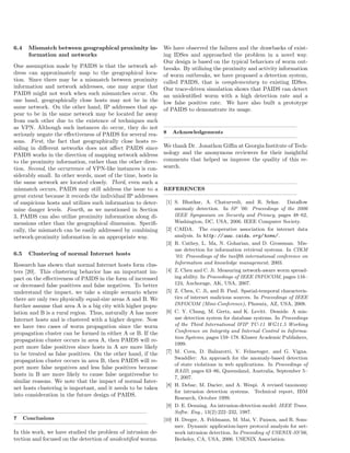 6.4 Mismatch between geographical proximity in-
formation and networks
One assumption made by PAIDS is that the network ad-
dress can approximately map to the geographical loca-
tion. Since there may be a mismatch between proximity
information and network addresses, one may argue that
PAIDS might not work when such mismatches occur. On
one hand, geographically close hosts may not be in the
same network. On the other hand, IP addresses that ap-
pear to be in the same network may be located far away
from each other due to the existence of techniques such
as VPN. Although such instances do occur, they do not
seriously negate the eﬀectiveness of PAIDS for several rea-
sons. First, the fact that geographically close hosts re-
siding in diﬀerent networks does not aﬀect PAIDS since
PAIDS works in the direction of mapping network address
to the proximity information, rather than the other direc-
tion. Second, the occurrence of VPN-like instances is con-
siderably small. In other words, most of the time, hosts in
the same network are located closely. Third, even such a
mismatch occurs, PAIDS may still address the issue to a
great extent because it records the individual IP addresses
of suspicious hosts and utilizes such information to deter-
mine danger levels. Fourth, as we mentioned in Section
3, PAIDS can also utilize proximity information along di-
mensions other than the geographical dimension. Speciﬁ-
cally, the mismatch can be easily addressed by combining
network-proximity information in an appropriate way.
6.5 Clustering of normal Internet hosts
Research has shown that normal Internet hosts form clus-
ters [20]. This clustering behavior has an important im-
pact on the eﬀectiveness of PAIDS in the form of increased
or decreased false positives and false negatives. To better
understand the impact, we take a simple scenario where
there are only two physically equal-size areas A and B. We
further assume that area A is a big city with higher popu-
lation and B is a rural region. Thus, naturally A has more
Internet hosts and is clustered with a higher degree. Now
we have two cases of worm propagation since the worm
propagation cluster can be formed in either A or B. If the
propagation cluster occurs in area A, then PAIDS will re-
port more false positives since hosts in A are more likely
to be treated as false positives. On the other hand, if the
propagation cluster occurs in area B, then PAIDS will re-
port more false negatives and less false positives because
hosts in B are more likely to cause false negativesdue to
similar reasons. We note that the impact of normal Inter-
net hosts clustering is important, and it needs to be taken
into consideration in the future design of PAIDS.
7 Conclusions
In this work, we have studied the problem of intrusion de-
tection and focused on the detection of unidentiﬁed worms.
We have observed the failures and the drawbacks of exist-
ing IDSes and approached the problem in a novel way.
Our design is based on the typical behaviors of worm out-
breaks. By utilizing the proximity and activity information
of worm outbreaks, we have proposed a detection system,
called PAIDS, that is complementary to existing IDSes.
Our trace-driven simulation shows that PAIDS can detect
an unidentiﬁed worm with a high detection rate and a
low false positive rate. We have also built a prototype
of PAIDS to demonstrate its usage.
8 Acknowledgements
We thank Dr. Jonathon Giﬃn at Georgia Institute of Tech-
nology and the anonymous reviewers for their insightful
comments that helped us improve the quality of this re-
search.
REFERENCES
[1] S. Bhatkar, A. Chaturvedi, and R. Sekar. Dataﬂow
anomaly detection. In SP ’06: Proceedings of the 2006
IEEE Symposium on Security and Privacy, pages 48–62,
Washington, DC, USA, 2006. IEEE Computer Society.
[2] CAIDA. The cooperative association for internet data
analysis. In http: // www. caida. org/ home/ .
[3] R. Cathey, L. Ma, N. Goharian, and D. Grossman. Mis-
use detection for information retrieval systems. In CIKM
’03: Proceedings of the twelfth international conference on
Information and knowledge management, 2003.
[4] Z. Chen and C. Ji. Measuring network-aware worm spread-
ing ability. In Proceedings of IEEE INFOCOM, pages 116–
124, Anchorage, AK, USA, 2007.
[5] Z. Chen, C. Ji, and B. Paul. Spatial-temporal characteris-
tics of internet malicious sources. In Proceedings of IEEE
INFOCOM (Mini-Conference), Phoenix, AZ, USA, 2008.
[6] C. Y. Chung, M. Gertz, and K. Levitt. Demids: A mis-
use detection system for database systems. In Proceedings
of the Third International IFIP TC-11 WG11.5 Working
Conference on Integrity and Internal Control in Informa-
tion Systems, pages 159–178. Kluwer Academic Publishers,
1999.
[7] M. Cova, D. Balzarotti, V. Felmetsger, and G. Vigna.
Swaddler: An approach for the anomaly-based detection
of state violations in web applications. In Proceedings of
RAID, pages 63–86, Queensland, Australia, September 5–
7, 2007.
[8] H. Debar, M. Dacier, and A. Wespi. A revised taxonomy
for intrusion detection systems. Technical report, IBM
Research, October 1999.
[9] D. E. Denning. An intrusion-detection model. IEEE Trans.
Softw. Eng., 13(2):222–232, 1987.
[10] H. Dreger, A. Feldmann, M. Mai, V. Paxson, and R. Som-
mer. Dynamic application-layer protocol analysis for net-
work intrusion detection. In Proceeding of USENIX-SS’06,
Berkeley, CA, USA, 2006. USENIX Association.
 