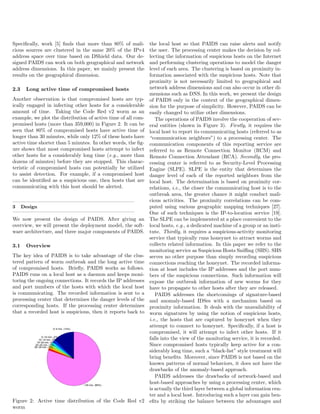 Speciﬁcally, work [5] ﬁnds that more than 80% of mali-
cious sources are clustered in the same 20% of the IPv4
address space over time based on DShield data. Our de-
signed PAIDS can work on both geographical and network
address dimensions. In this paper, we mainly present the
results on the geographical dimension.
2.3 Long active time of compromised hosts
Another observation is that compromised hosts are typ-
ically engaged in infecting other hosts for a considerable
amount of time. Taking the Code Red v2 worm as an
example, we plot the distribution of active time of all com-
promised hosts (more than 359,000) in Figure 2. It can be
seen that 80% of compromised hosts have active time of
longer than 30 minutes, while only 12% of these hosts have
active time shorter than 5 minutes. In other words, the ﬁg-
ure shows that most compromised hosts attempt to infect
other hosts for a considerably long time (e.g., more than
dozens of minutes) before they are stopped. This charac-
teristic of compromised hosts can potentially be utilized
to assist detection. For example, if a compromised host
can be identiﬁed as a suspicious one, then hosts that are
communicating with this host should be alerted.
3 Design
We now present the design of PAIDS. After giving an
overview, we will present the deployment model, the soft-
ware architecture, and three major components of PAIDS.
3.1 Overview
The key idea of PAIDS is to take advantage of the clus-
tered pattern of worm outbreak and the long active time
of compromised hosts. Brieﬂy, PAIDS works as follows.
PAIDS runs on a local host as a daemon and keeps moni-
toring the ongoing connections. It records the IP addresses
and port numbers of the hosts with which the local host
is communicating. The recorded information is sent to a
processing center that determines the danger levels of the
corresponding hosts. If the processing center determines
that a recorded host is suspicious, then it reports back to
0−5 min. (12%)
5−10 min. (2%)
10−15 min. (2%)
15−20 min. (2%)
20−25 min. (1%)
25−30 min. (1%)
>30 min. (80%)
Figure 2: Active time distribution of the Code Red v2
worm
the local host so that PAIDS can raise alerts and notify
the user. The processing center makes the decision by col-
lecting the information of suspicious hosts on the Internet
and performing clustering operations to model the danger
level of each area. The clustering is based on proximity in-
formation associated with the suspicious hosts. Note that
proximity is not necessarily limited to geographical and
network address dimensions and can also occur in other di-
mensions such as DNS. In this work, we present the design
of PAIDS only in the context of the geographical dimen-
sion for the purpose of simplicity. However, PAIDS can be
easily changed to utilize other dimensions.
The operations of PAIDS involve the cooperation of sev-
eral entities (shown in Figure 3). Firstly, it requires the
local host to report its communicating hosts (referred to as
“communication neighbors”) to a processing center. The
communication components of this reporting service are
referred to as Remote Connection Monitor (RCM) and
Remote Connection Attendant (RCA). Secondly, the pro-
cessing center is referred to as Security-Level Processing
Engine (SLPE). SLPE is the entity that determines the
danger level of each of the reported neighbors from the
local host. The determination is based on proximity cor-
relations, i.e., the closer the communicating host is to the
outbreak area, the greater chance it might conduct mali-
cious activities. The proximity correlations can be com-
puted using various geographic mapping techniques [27].
One of such techniques is the IP-to-location service [19].
The SLPE can be implemented at a place convenient to the
local hosts, e.g., a dedicated machine of a group or an insti-
tute. Thirdly, it requires a suspicious-activity monitoring
service that typically runs honeynet to attract worms and
collects related information. In this paper we refer to the
monitoring service as Suspicious Hosts Sniﬃng (SHS). SHS
serves no other purpose than simply recording suspicious
connections reaching the honeynet. The recorded informa-
tion at least includes the IP addresses and the port num-
bers of the suspicious connections. Such information will
expose the outbreak information of new worms for they
have to propagate to other hosts after they are released.
PAIDS addresses the shortcomings of signature-based
and anomaly-based IDSes with a mechanism based on
proximity information. It deals with the unavailability of
worm signatures by using the notion of suspicious hosts,
i.e., the hosts that are captured by honeynet when they
attempt to connect to honeynet. Speciﬁcally, if a host is
compromised, it will attempt to infect other hosts. If it
falls into the view of the monitoring service, it is recorded.
Since compromised hosts typically keep active for a con-
siderably long time, such a “black-list” style treatment will
bring beneﬁts. Moreover, since PAIDS is not based on the
known patterns of normal behaviors, it does not have the
drawbacks of the anomaly-based approach.
PAIDS addresses the drawbacks of network-based and
host-based approaches by using a processing center, which
is actually the third layer between a global information cen-
ter and a local host. Introducing such a layer can gain ben-
eﬁts by striking the balance between the advantages and
 