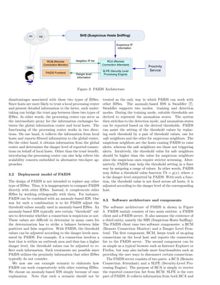 Figure 3: PAIDS Architecture
disadvantages associated with these two types of IDSes.
Since hosts are more likely to trust a local processing center
and present detailed information to the latter, such under-
taking can bridge the trust gap between these two types of
IDSes. In other words, the processing center can serve as
the intermediate proxy for the information exchanges be-
tween the global information center and local hosts. The
functioning of the processing center works in two direc-
tions. On one hand, it collects the information from local
hosts and reports ﬁltered information to the global center.
On the other hand, it obtains information from the global
center and determines the danger level of reported connec-
tions on behalf of local hosts. Other than the trust beneﬁt,
introducing the processing center can also help relieve the
scalability concern embedded in alternative two-layer ap-
proaches.
3.2 Deployment model of PAIDS
The design of PAIDS is not intended to replace any other
type of IDSes. Thus, it is inappropriate to compare PAIDS
directly with other IDSes. Instead, it complements other
IDSes by working orthogonally with them. For instance,
PAIDS can be combined with an anomaly-based IDS. One
way for such a combination is to let PAIDS adjust the
threshold values usually used in anomaly-based IDSes. An
anomaly-based IDS typically sets certain “threshold” val-
ues to determine whether a connection is suspicious or not.
These values are diﬃcult to determine in many cases for
the determination has to strike a balance between false
positives and false negatives. With PAIDS, the threshold
values can be adjusted according to the danger levels mea-
sured by PAIDS. For example, if a connection involves a
host that is within an outbreak area and thus has a higher
danger level, the threshold values can be adjusted to re-
ﬂect such information. Such treatments are possible since
PAIDS utilizes the proximity information that other IDSes
typically do not consider.
We now use one example scenario to elaborate how
PAIDS can work cooperatively with other existing IDSes.
We choose an anomaly-based IDS simply because of easy
explanation. Note that such a scenario should not be
treated as the only way in which PAIDS can work with
other IDSes. The anomaly-based IDS is Swaddler [7].
Swaddler supports two modes: training and detection
modes. During the training mode, suitable thresholds are
derived to represent the anomalous scores. The system
then switches to the detection mode, and anomalous states
can be reported based on the derived thresholds. PAIDS
can assist the setting of the threshold values by replac-
ing each threshold by a pair of threshold values, one for
safe neighbors and the other for suspicious neighbors. The
suspicious neighbors are the hosts causing PAIDS to raise
alerts, whereas the safe neighbors are those not triggering
alerts. Intuitively, the threshold value for safe neighbors
should be higher than the value for suspicious neighbors
since the suspicious ones require stricter screening. Alter-
natively, PAIDS may help the threshold setting in a ﬁner
way by assigning a range of values. In other words, PAIDS
may deﬁne a threshold value function Th = g(x), where x
is the danger level outputted by PAIDS. With such a func-
tion, the threshold value is not ﬁxed across all hosts, it is
adjusted according to the danger level of the corresponding
host.
3.3 Software architecture and components
The software architecture of PAIDS is shown in Figure
3. PAIDS mainly consists of two main entities: a PAIDS
client and a PAIDS server. It also assumes the existence of
a third entity, namely the SHS (Suspicious Hosts Sniﬃng).
The PAIDS client runs two software components: a RCM
(Remote Connection Monitor) and a Danger Level Fron-
tend. The ﬁrst component, RCM, keeps track of on-going
connections on the local host and reports the connection
list to the PAIDS server. The second component can be
as simple as a typical browser such as Internet Explorer or
Firefox, but may also include more functionalities such as
providing the user ways to disconnect certain connections.
The PAIDS server consists of two parts: a RCA (Remote
Connection Attendant) and a SLPE (Security-Level Pro-
cessing Engine). The purpose of RCA is simply to receive
the reported connection list from RCM. SLPE is the core
part of PAIDS. It collects information from both RCA and
 