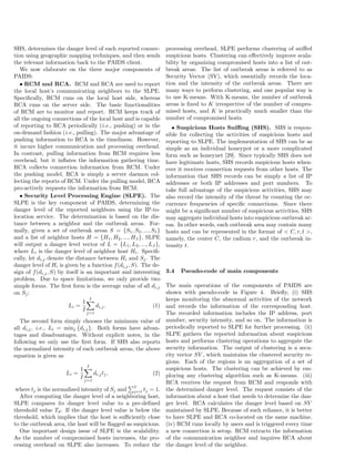 SHS, determines the danger level of each reported connec-
tion using geographic mapping techniques, and then sends
the relevant information back to the PAIDS client.
We now elaborate on the three major components of
PAIDS:
• RCM and RCA. RCM and RCA are used to report
the local host’s communicating neighbors to the SLPE.
Speciﬁcally, RCM runs on the local host side, whereas
RCA runs on the server side. The basic functionalities
of RCM are to monitor and report. RCM keeps track of
all the ongoing connections of the local host and is capable
of reporting to RCA periodically (i.e., pushing) or in the
on-demand fashion (i.e., pulling). The major advantage of
pushing information to RCA is the timeliness. However,
it incurs higher communication and processing overhead.
In contrast, pulling information from RCM requires less
overhead, but it inﬂates the information gathering time.
RCA collects connection information from RCM. Under
the pushing model, RCA is simply a server daemon col-
lecting the reports of RCM. Under the pulling model, RCA
pro-actively requests the information from RCM.
• Security Level Processing Engine (SLPE). The
SLPE is the key component of PAIDS, determining the
danger level of the reported neighbors using the IP-to-
location service. The determination is based on the dis-
tance between a neighbor and the outbreak areas. For-
mally, given a set of outbreak areas S = {S1, S2, ..., SI}
and a list of neighbor hosts H = {H1, H2, ..., HJ }, SLPE
will output a danger level vector of L = {L1, L2, ..., LJ },
where Li is the danger level of neighbor host Hi. Speciﬁ-
cally, let di,j denote the distance between Hi and Sj. The
danger level of Hi is given by a function f(di,j, S). The de-
sign of f(di,j, S) by itself is an important and interesting
problem. Due to space limitations, we only provide two
simple forms. The ﬁrst form is the average value of all di,j
on Sj:
Li =
1
I
I∑
j=1
di,j. (1)
The second form simply chooses the minimum value of
all di,j, i.e., Li = minj {di,j}. Both forms have advan-
tages and disadvantages. Without explicit notes, in the
following we only use the ﬁrst form. If SHS also reports
the normalized intensity of each outbreak areas, the above
equation is given as
Li =
1
I
I∑
j=1
di,jtj, (2)
where tj is the normalized intensity of Sj and
∑I
j=1 tj = 1.
After computing the danger level of a neighboring host,
SLPE compares its danger level value to a pre-deﬁned
threshold value Td. If the danger level value is below the
threshold, which implies that the host is suﬃciently close
to the outbreak area, the host will be ﬂagged as suspicious.
One important design issue of SLPE is the scalability.
As the number of compromised hosts increases, the pro-
cessing overhead on SLPE also increases. To reduce the
processing overhead, SLPE performs clustering of sniﬀed
suspicious hosts. Clustering can eﬀectively improve scala-
bility by organizing compromised hosts into a list of out-
break areas. The list of outbreak areas is referred to as
Security Vector (SV), which essentially records the loca-
tion and the intensity of the outbreak areas. There are
many ways to perform clustering, and one popular way is
to use K-means. With K-means, the number of outbreak
areas is ﬁxed to K irrespective of the number of compro-
mised hosts, and K is practically much smaller than the
number of compromised hosts.
• Suspicious Hosts Sniﬃng (SHS). SHS is respon-
sible for collecting the activities of suspicious hosts and
reporting to SLPE. The implementation of SHS can be as
simple as an individual honeypot or a more complicated
form such as honeynet [29]. Since typically SHS does not
have legitimate hosts, SHS records suspicious hosts when-
ever it receives connection requests from other hosts. The
information that SHS records can be simply a list of IP
addresses or both IP addresses and port numbers. To
take full advantage of the suspicious activities, SHS may
also record the intensity of the threat by counting the oc-
currence frequencies of speciﬁc connections. Since there
might be a signiﬁcant number of suspicious activities, SHS
may aggregate individual hosts into suspicious outbreak ar-
eas. In other words, each outbreak area may contain many
hosts and can be represented in the format of < C, r, t >,
namely, the center C, the radium r, and the outbreak in-
tensity t.
3.4 Pseudo-code of main components
The main operations of the components of PAIDS are
shown with pseudo-code in Figure 4. Brieﬂy, (i) SHS
keeps monitoring the abnormal activities of the network
and records the information of the corresponding host.
The recorded information includes the IP address, port
number, security intensity, and so on. The information is
periodically reported to SLPE for further processing. (ii)
SLPE gathers the reported information about suspicious
hosts and performs clustering operations to aggregate the
security information. The output of clustering is a secu-
rity vector SV , which maintains the clustered security re-
gions. Each of the regions is an aggregation of a set of
suspicious hosts. The clustering can be achieved by em-
ploying any clustering algorithm such as K-means. (iii)
RCA receives the request from RCM and responds with
the determined danger level. The request consists of the
information about a host that needs to determine the dan-
ger level. RCA calculates the danger level based on SV
maintained by SLPE. Because of such reliance, it is better
to have SLPE and RCA co-located on the same machine.
(iv) RCM runs locally by users and is triggered every time
a new connection is setup. RCM extracts the information
of the communication neighbor and inquires RCA about
the danger level of the neighbor.
 