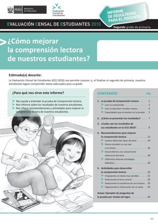 CONTENIDO
Evaluación Censal de Estudiantes 2010
¿Cómo mejorar
la comprensión lectora
de nuestros estudiantes?
¿Para qué nos sirve este informe?
Nos ayuda a entender la prueba de Comprensión lectora.
Nos informa sobre los resultados de nuestros estudiantes.
Nos ofrece recomendaciones y actividades para mejorar la
comprensión lectora de nuestros estudiantes.
1. La prueba de Comprensión lectora ........... 2
Leer es comprender ................................. 2
Leer es descubrir mundos nuevos.............. 4
Capacidades que se evalúan en la prueba .. 5
2. ¿Cómo se presentan los resultados?......... 7
3. ¿Cuáles son los resultados de
sus estudiantes en la ECE-2010?................ 8
4. Recomendaciones para mejorar
la comprensión lectora .............................. 13
Leamos diferentes tipos de texto ............... 14
Demos también un uso real
a los textos.............................................. 16
Desarrollemos una comprensión
inferencial del texto.................................. 18
Utilicemos diversas estrategias
didácticas ............................................... 18
5.	 Actividades	para	desarrollar	
la comprensión lectora .............................. 20
Empezando con textos muy sencillos............ 21
Deduciendo el tema central ...................... 29
Deduciendo la enseñanza de una historia... 33
Organizando la información de un texto .... 35
Anexo: Ejemplos de preguntas de
la prueba por niveles de logro......................... 40
Pág.
Estimado(a)	docente:
La Evaluación Censal de Estudiantes (ECE-2010) nos permite conocer si, al finalizar el segundo de primaria, nuestros
estudiantes logran comprender textos adecuados para su grado.
Segundo grado de primaria
2010
Segundo grado de primaria
INFORME
DE RESULTADOS
PARA EL DOCENTE
2D3
 