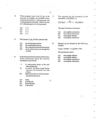 4.
- 3-
When propane reacts with CI2
(g) in the
presence of sunlight, two possible mono-
substituted products, 1-chloropropane and
2-chloropropane areformed. What is the ratio
of 1-chloropropaneto 2-chloropropa.ne?
(A)
(B)
(C)
(D)
1:2
1:3
2:1
3: 1
5. The formula, C6~5 COOH. indicates that
6.
(A)
(B)
(C)
(D)
an acid group is present
the componnd is ketone
the cotnpound isderivedfrom hexane
seven carbon atoms are arranged in
a chain
In the reaction betweenethene and bromine,
which statements about the reaction
mechanism may be ttue?
I. A carbocation fonns in the rate
detennining step.
II. A dative covalent bond forms
between the bromide ion and
.ethene.
III. Heterolytic fission of the bromine-
bromine bond occurs.
(A) I only
(B) land II only
(C) II and III only
(D) I, II and III
1'1tf··
7.
8.
· The equation for the formation of the
anaesthetic, CF3
CHBrCI. is
CF CH Cl Brz --j. .CF
3
CHBrCI.·3 2
The type of reaction occurring is
(A) electrophilic substitution
(B) free radical substitution
(C) nucleophilic addition
(D) nucleophilic substitution
Ethanol can be formed by the following
reaction:
The mechanism used is
(A)
(B)
(C)
(D)
electrophilic addition
nucleophilic addition
electrophilic substitution
nucleophilic substitution
 