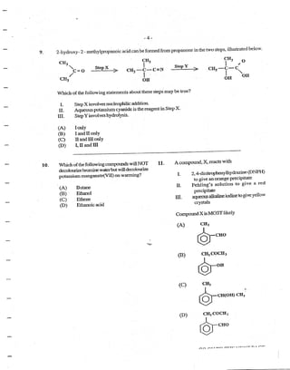 -4-
9. 2-hydroxy- 2 -tnethylpropanoic acid c~m befonned from propanone in the two steps, illustrated below.
10.
CH3
J
CH3 -C-C=N
. I ..
St~ep X >
OH
StepY
>
CH3 O
I · 4
CH3 -c-c
I "'OH . OH
Which of the following statements about these steps may be true?
L Step X involves nucleophilic addition.
II. Aqueous potassium cyanide is the reagent in Step X.
III. StepY involves hydrolysis.
(A) !only
(B) I and II only
(C) II and III only
(D) I, II and III
Which ofthe following compounds willNOT
decolotnizebromine waterbutwilldecoloUlize
potassium manganate(Vll) on wanning?
(A) Butane
(B) EU1a.nol
(C) Ethene
(D) Ethanoic acid
11. A compound, X, reacts with
I.
II.
III.
2, 4-dinitrophenylhydrazine(DNPH)
to give an orange precipitate
Fehling's solution to give a red
precipitate
aqueous alkaline iodineto giveyellow
crystals
CompoundX isMOST likely
(A)
(B)
(C)
(D) CH2 COCH3
@-cuo
 
