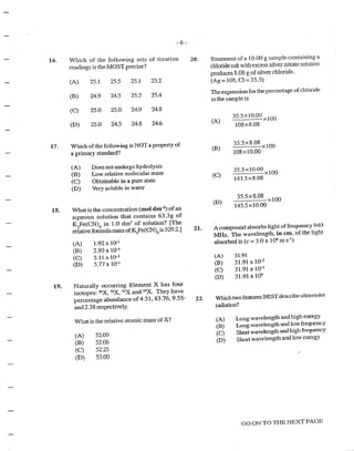 16.
17.
13.
19.
-6-
Which of the following sets of titration
readings is the MOST precise?
(A) 25.1 25.5 25.1 25.2
(B) 24.9 24.5 25.2 25.4
(C) 25.0 25.0 24.9 24.8
(D) 25.0 24.5 24.8 24.6
Which of the following is NOTa property of
a primary standard?
(A)
(B)
(C)
(D)
Does not undergo hydrolysis
Low relative molecular mass
Obtainable in a pure state
Very soluble in water
What is the concentration (tnol dm-3) of an
aqueous solution that contains 63.3g of
K3
Fe(CN)6
in 1.0 dm3
of solution? [The
relative formula mass ofiSFe(CN)5
is 329.2.]
(A) 1.92 x 1o-1
(B) 2.95 X 1()4
(C) 3.11 X l0-3
(D) 5.77 X lo-1
Naturally occurring Element X has four
isotopes: 50
X, 52
:X, 53
X and 54
X. They hav~
percentage abundance of4.31, 83.76, 9.55/··
and 2.38 respectively.
What is the relative atomic tnass of X?
(A) 52.00
(JB) 52.06
(C) 52.25
(D) 53.00
20.
21.
22.
Treatment ofa 10.00 g sample containing a
chloride salt with ex:cess silver nitrate solution
produces 8.08 g ofsilver chloride.
(Ag= 108, Cl = 35.5)
The expression for the percentage ofchloride
in the sample is
(A)
(B)
(C)
(D)
35.5Xl0.00 xlOO
108X8.08
35.5x8.08 x
100
108><10.00
35.5xlO.OO xlOO
143.5x8.08
35.5x8.08 ><lOO
143.5xl0.00
A compound absorbs light offrequency 940
MHz. The wavelength. in em. of the light
absorbed is (c = 3.0 x 108
m s·1
)
(A) 31.91
(B) 31.91 X lQ-2
(C) 31.91 X lo-1
(D) 31.91 X 1()"
Which two fean.u·es BEST describe ultraviolet
radiation?
(A)
(B)
(C)
(D)
Long wavelength and high energy
Long wavelength and low frequency
Shortwavelength and hlgh frequency
Short wavelength and low energy
GO ON TO THE NEXT PAGE
 