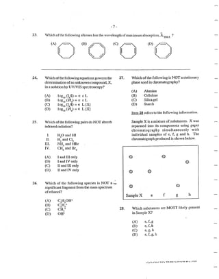 -7-
23. vVhich ofthe following alkenes has the wavelength ofmaximtun absorption, A.max ?
24.
25.
26.
(A)o (B)o~
~· /}
(C)o (D)o
Which ofthe following equations goven1s the
determination ofan unknown compound, X,
in a solution by UVNIS spectroscopy?
(A)
(B)
(C)
(D)
log10
(I/1) = E c L
1ogiO (IIlo) = E c L
log10
(!0
/I) =E L [X]
1og10
(I/10
) = E L [X]
Which of the following pairs do NOT absorb
infrared radiation?
I. H2
0 and HI
II. H2
and Cl2
III. Nl-13
and HBr
IV. CH4
and Br2
(A) I and III only
(B) I and IV only
(C) II and III only
(D) II and IV only
Which of the following species is NOT a·,,.~
significant fragment from the mass spectrum
ofethanol?
(A)
(B)
(C)
(D)
C2
H5
0H+
CzHs+
CH3
+
OH+
27.
28.
Which of the following is NOT a stationary
phase used in chromatography?
(A)
(B)
(C)
(D)
Alumina
Cellulose
Silicagel
Starch
Item 28 refers to the following information.
Sample X is a mixture of substances. X was
separated into its components using paper
chromatography simultaneously with
individual samples of e, f, g and h. The
chromatograph produced is shown below.
Sample X e f g h
Which substances are MOST likely present
in Sample X?
(A) e, f, g
(B) e,f, h
(C) e,g,h
(D) e, f, g, h
 
