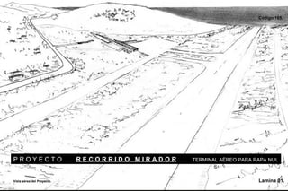 Código 165.




PROYECTO                    RECORRIDO MIRADOR   TERMINAL AÉREO PARA RAPA NUI.



Vista aérea del Proyecto.                                             Lamina 01.
 