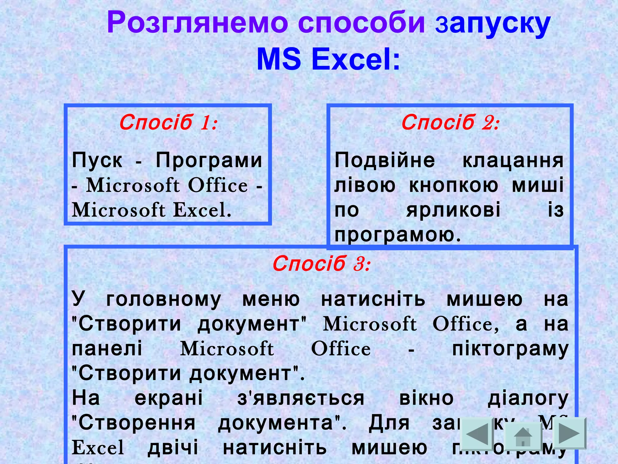 Розглянемо способи запуску
MS Excel:
1:Спосіб
-Пуск Програми
- Microsoft Office -
Microsoft Excel.
2:Спосіб
Подвійне клацання
лівою кнопкою миші
по ярликові із
.програмою
3:Спосіб
У головному меню натисніть мишею на
" " Microsoft Office,Створити документ а на
Microsoft Office -панелі піктограму
" ".Створити документ
'На екрані з являється вікно діалогу
" ". MSСтворення документа Для запуску
Excel двічі натисніть мишею піктограму
 