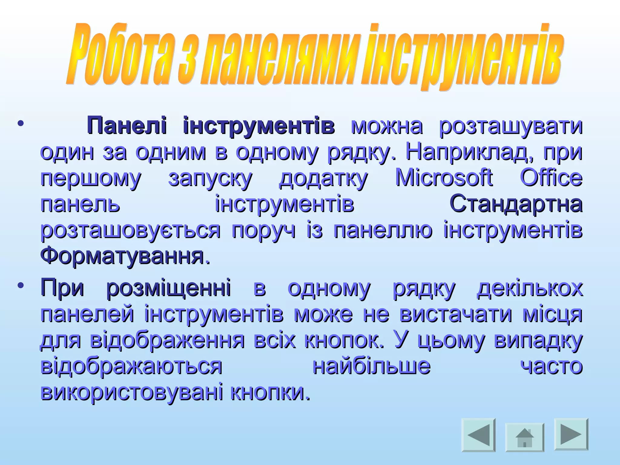• Панелі інструментівПанелі інструментів можна розташуватиможна розташувати
один за одним в одному рядку. Наприклад, приодин за одним в одному рядку. Наприклад, при
першому запуску додатку Microsoft Officeпершому запуску додатку Microsoft Office
панель інструментівпанель інструментів СтандартнаСтандартна
розташовується поруч із панеллю інструментіврозташовується поруч із панеллю інструментів
ФорматуванняФорматування..
• При розміщенніПри розміщенні в одному рядку декількохв одному рядку декількох
панелей інструментів може не вистачати місцяпанелей інструментів може не вистачати місця
для відображення всіх кнопок. У цьому випадкудля відображення всіх кнопок. У цьому випадку
відображаються найбільше частовідображаються найбільше часто
використовувані кнопки.використовувані кнопки.
 