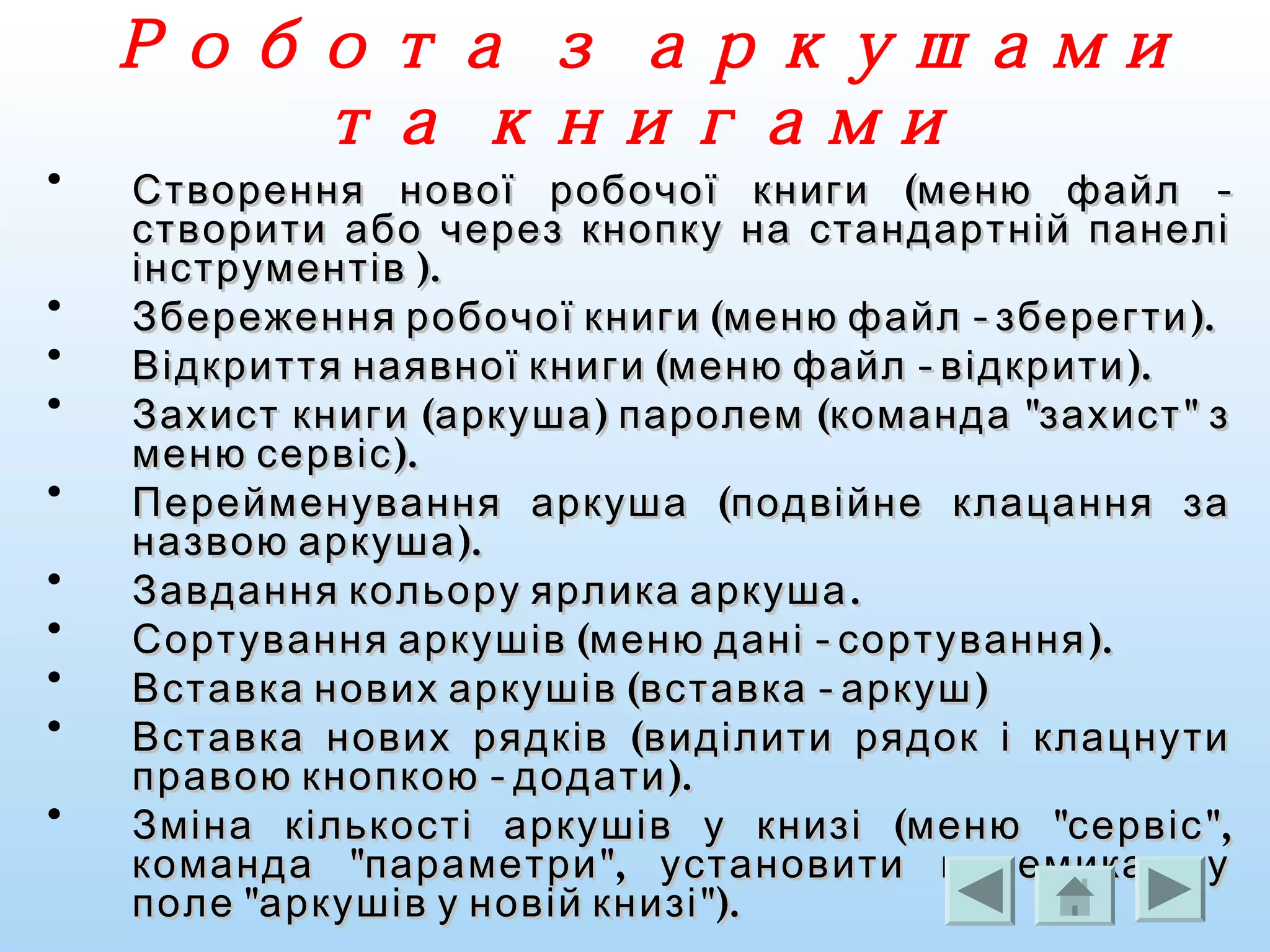 Робота з аркушами
та книгами
• ( -Створення нової робочої книги меню файл( -Створення нової робочої книги меню файл
створити або через кнопку на стандартній панелістворити або через кнопку на стандартній панелі
).інструментів ).інструментів
• ( - ).Збереження робочої книги меню файл зберегти( - ).Збереження робочої книги меню файл зберегти
• ( - ).Відкриття наявної книги меню файл відкрити( - ).Відкриття наявної книги меню файл відкрити
• ( ) ( " "Захист книги аркуша паролем команда захист з( ) ( " "Захист книги аркуша паролем команда захист з
).меню сервіс).меню сервіс
• (Перейменування аркуша подвійне клацання за(Перейменування аркуша подвійне клацання за
).назвою аркуша).назвою аркуша
• .Завдання кольору ярлика аркуша.Завдання кольору ярлика аркуша
• ( - ).Сортування аркушів меню дані сортування( - ).Сортування аркушів меню дані сортування
• ( - )Вставка нових аркушів вставка аркуш( - )Вставка нових аркушів вставка аркуш
• (Вставка нових рядків виділити рядок і клацнути(Вставка нових рядків виділити рядок і клацнути
- ).правою кнопкою додати- ).правою кнопкою додати
• ( " ",Зміна кількості аркушів у книзі меню сервіс( " ",Зміна кількості аркушів у книзі меню сервіс
" ",команда параметри установити перемикач у" ",команда параметри установити перемикач у
" ").поле аркушів у новій книзі" ").поле аркушів у новій книзі
 