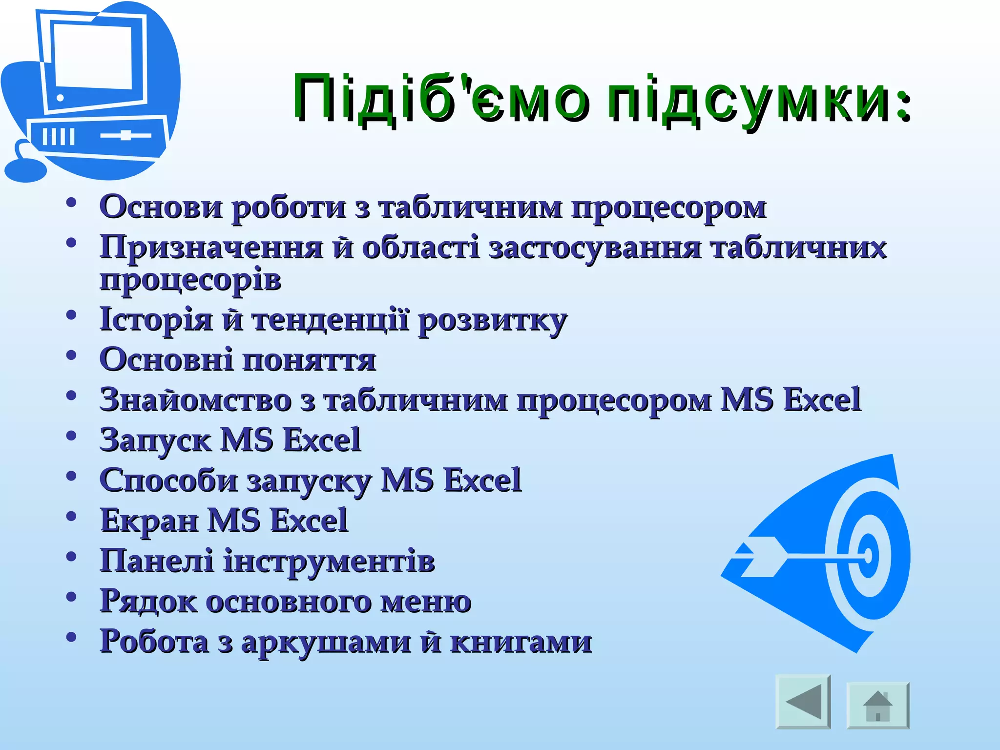 ' :Підіб ємо підсумки' :Підіб ємо підсумки
• Основи роботи з табличним процесоромОснови роботи з табличним процесором
• Призначення й області застосування табличнихПризначення й області застосування табличних
процесорівпроцесорів
• Історія й тенденції розвиткуІсторія й тенденції розвитку
• Основні поняттяОсновні поняття
• Знайомство з табличним процесором MS ExcelЗнайомство з табличним процесором MS Excel
• Запуск MS ExcelЗапуск MS Excel
• Способи запуску MS ExcelСпособи запуску MS Excel
• Екран MS ExcelЕкран MS Excel
• Панелі інструментівПанелі інструментів
• Рядок основного менюРядок основного меню
• Робота з аркушами й книгамиРобота з аркушами й книгами
 