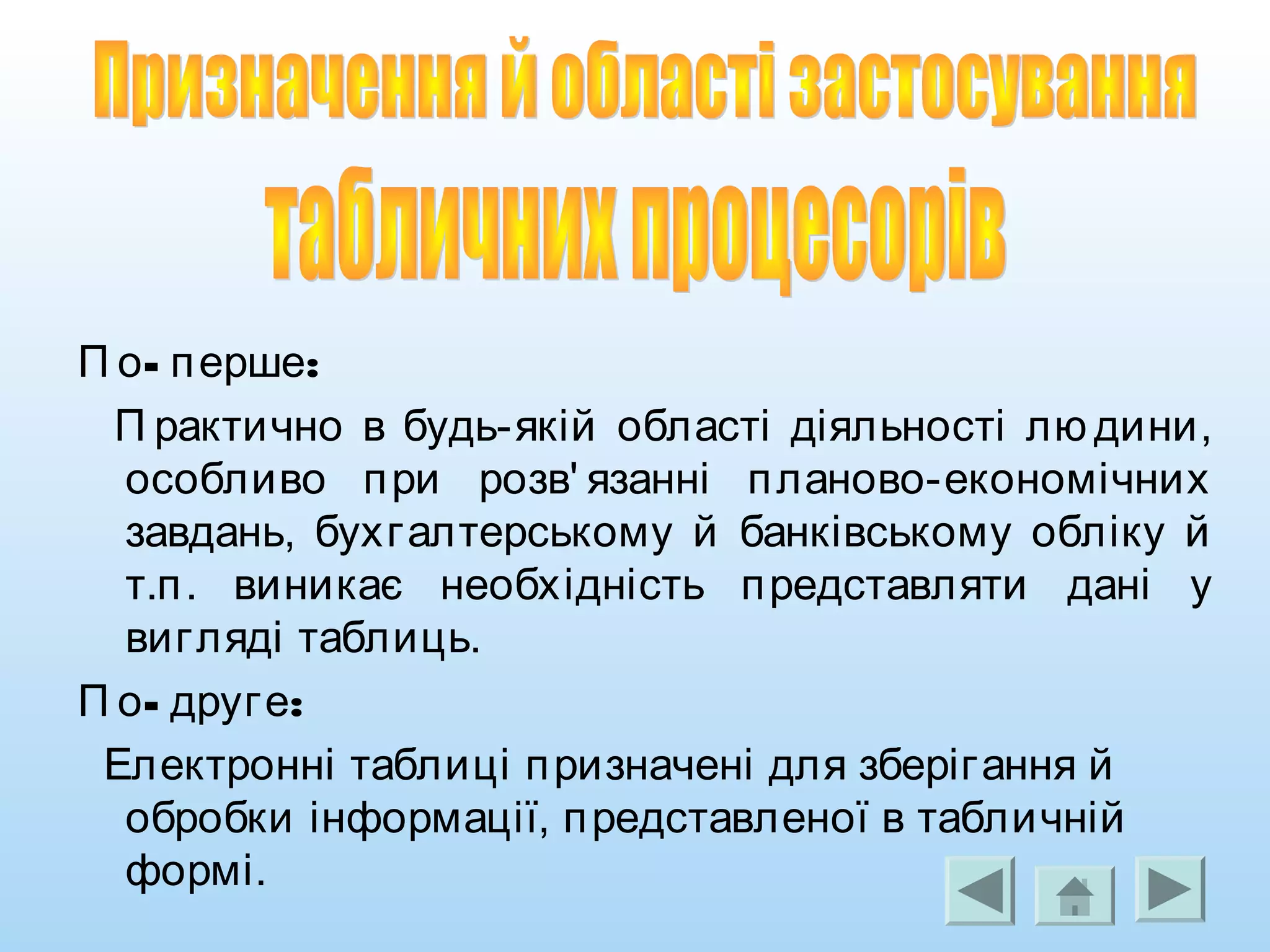 - :П о перше
П рактично в будь-якій області діяльності лю дини,
особливо при розв' язанні планово-економічних
завдань, бухгалтерському й банківському обліку й
т.п. виникає необхідність представляти дані у
вигляді таблиць.
- :П о друге
Електронні таблиці призначені для зберігання й
обробки інформації, представленої в табличній
формі.
 