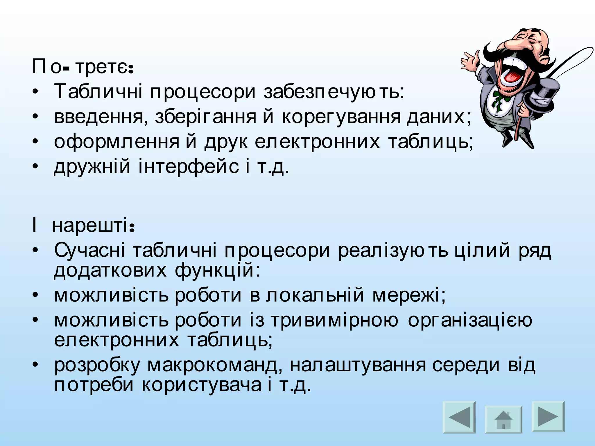 - :П о третє
• Табличні процесори забезпечую ть:
• введення, зберігання й корегування даних;
• оформлення й друк електронних таблиць;
• дружній інтерфейс і т.д.
:І нарешті
• Сучасні табличні процесори реалізую ть цілий ряд
додаткових функцій:
• можливість роботи в локальній мережі;
• можливість роботи із тривимірною організацією
електронних таблиць;
• розробку макрокоманд, налаштування середи від
потреби користувача і т.д.
 