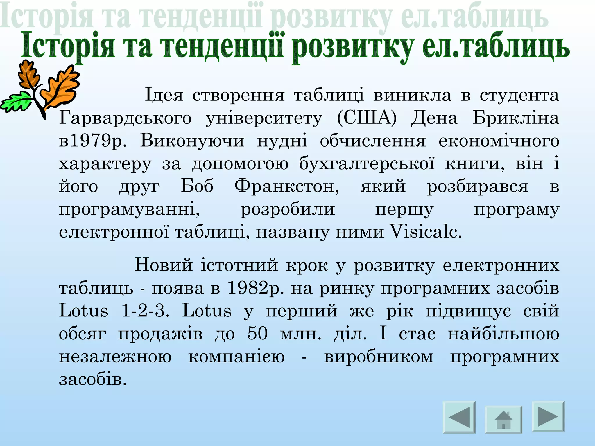 Ідея створення таблиці виникла в студента
Гарвардського університету (США) Дена Брикліна
в1979р. Виконуючи нудні обчислення економічного
характеру за допомогою бухгалтерської книги, він і
його друг Боб Франкстон, який розбирався в
програмуванні, розробили першу програму
електронної таблиці, названу ними Visicalc.
Новий істотний крок у розвитку електронних
таблиць - поява в 1982р. на ринку програмних засобів
Lotus 1-2-3. Lotus у перший же рік підвищує свій
обсяг продажів до 50 млн. діл. І стає найбільшою
незалежною компанією - виробником програмних
засобів.
 