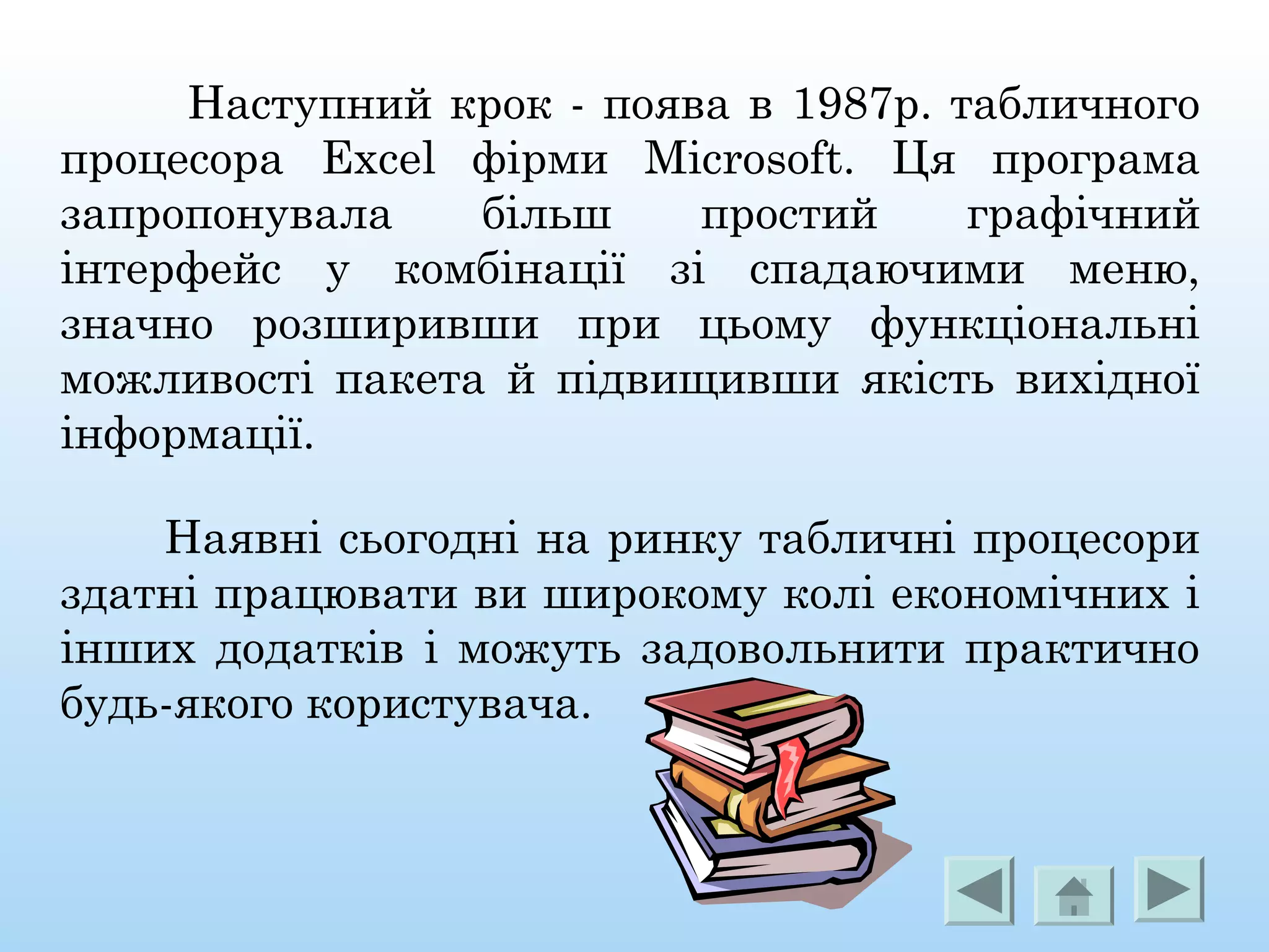 Наступний крок - поява в 1987р. табличного
процесора Excel фірми Microsoft. Ця програма
запропонувала більш простий графічний
інтерфейс у комбінації зі спадаючими меню,
значно розширивши при цьому функціональні
можливості пакета й підвищивши якість вихідної
інформації.
Наявні сьогодні на ринку табличні процесори
здатні працювати ви широкому колі економічних і
інших додатків і можуть задовольнити практично
будь-якого користувача.
 