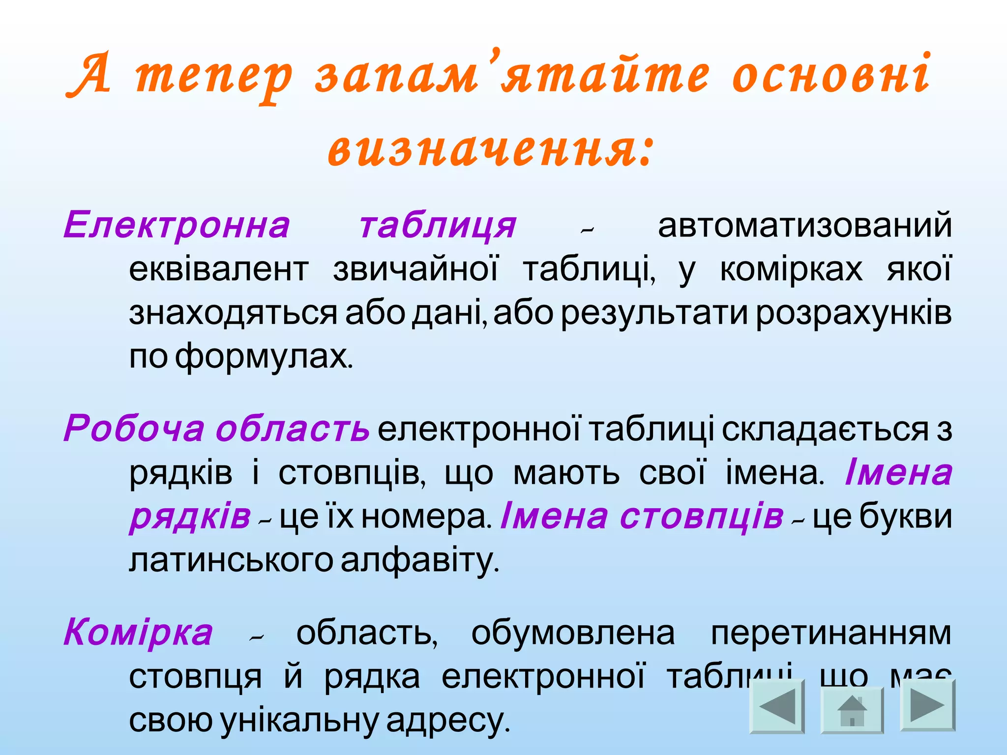 А тепер запам’ятайте основні
визначення:
Електронна таблиця - автоматизований
,еквівалент звичайної таблиці у комірках якої
,знаходяться або дані або результати розрахунків
.по формулах
Робоча область електронної таблиці складається з
, .рядків і стовпців що мають свої імена Імена
рядків - .це їх номера Імена стовпців - це букви
.латинського алфавіту
Комірка - ,область обумовлена перетинанням
,стовпця й рядка електронної таблиці що має
.свою унікальну адресу
 