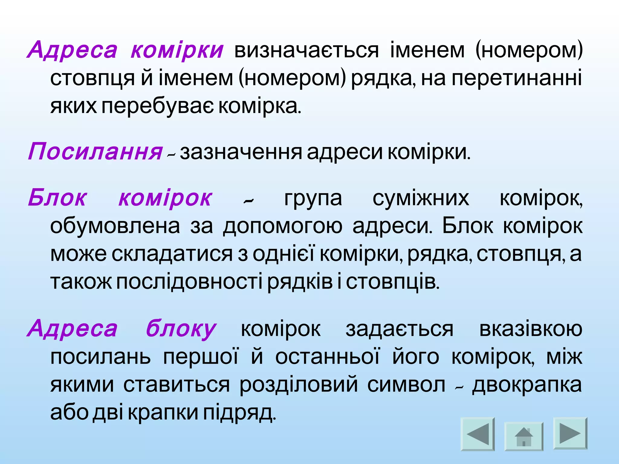Адреса комірки ( )визначається іменем номером
( ) ,стовпця й іменем номером рядка на перетинанні
.яких перебуває комірка
Посилання - .зазначення адреси комірки
Блок комірок - ,група суміжних комірок
.обумовлена за допомогою адреси Блок комірок
, , ,може складатися з однієї комірки рядка стовпця а
.також послідовності рядків і стовпців
Адреса блоку комірок задається вказівкою
,посилань першої й останньої його комірок між
-якими ставиться розділовий символ двокрапка
.або дві крапки підряд
 