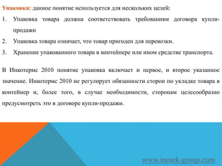 Упаковка: данное понятие используется для нескольких целей:
1. Упаковка товара должна соответствовать требованиям договора купли-
продажи
2. Упаковка товара означает, что товар пригоден для перевозки.
3. Хранение упакованного товара в контейнере или ином средстве транспорта.
В Инкотермс 2010 понятие упаковка включает и первое, и второе указанное
значение. Инкотермс 2010 не регулирует обязанности сторон по укладке товара в
контейнер и, более того, в случае необходимости, сторонам целесообразно
предусмотреть это в договоре купли-продажи.
www.inotek-group.com
 