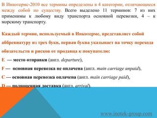 Каждый термин, используемый в Инкотермс, представляет собой
аббревиатуру из трех букв, первая буква указывает на точку перехода
обязательств и рисков от продавца к покупателю:
E — место отправки (англ. departure),
F — основная перевозка не оплачена (англ. main carriage unpaid),
C — основная перевозка оплачена (англ. main carriage paid),
D — полноценная доставка (англ. arrival).
www.inotek-group.com
В Инкотермс-2010 все термины определены в 4 категории, отличающиеся
между собой по существу. Всего выделено 11 терминов: 7 из них
применимы к любому виду транспорта основной перевозки, 4 – к
морскому транспорту.
 