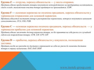Группа E — отгрузка, переход обязательств — у места отправки.
Продавец обязан предоставить товары покупателю непосредственно на предприятии-изготовителе,
своём складе, таможенная очистка товара продавцом не производится; EXW.
Группа F — основная перевозка не оплачена продавцом, переход обязательств у
терминалов отправления для основной перевозки.
Продавец обязуется поставить товар в распоряжение перевозчика, которого покупатель нанимает
самостоятельно; FCA, FAS, FOB.
Группа C — основная перевозка оплачена продавцом, переход обязательств — у
терминалов прибытия для основной перевозки.
Продавец обязан заключить договор перевозки товара, но без принятия на себя риска его случайной
гибели или повреждения товара; CFR, CIF, CPT, CIP.
Группа D — прибытие, переход обязательств у покупателя, полноценная
доставка.
Продавец несёт все расходы по доставке и принимает на себя все риски до момента доставки
товара в страну назначения; DAT, DAP, DDP.
www.inotek-group.com
 