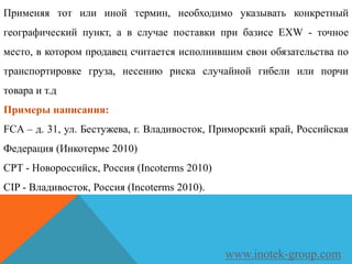 Применяя тот или иной термин, необходимо указывать конкретный
географический пункт, а в случае поставки при базисе EXW - точное
место, в котором продавец считается исполнившим свои обязательства по
транспортировке груза, несению риска случайной гибели или порчи
товара и т.д
Примеры написания:
FCA – д. 31, ул. Бестужева, г. Владивосток, Приморский край, Российская
Федерация (Инкотермс 2010)
CPT - Новороссийск, Россия (Incoterms 2010)
CIP - Владивосток, Россия (Incoterms 2010).
www.inotek-group.com
 