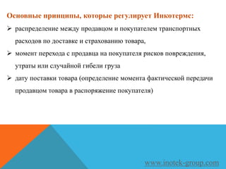 Основные принципы, которые регулирует Инкотермс:
 распределение между продавцом и покупателем транспортных
расходов по доставке и страхованию товара,
 момент перехода с продавца на покупателя рисков повреждения,
утраты или случайной гибели груза
 дату поставки товара (определение момента фактической передачи
продавцом товара в распоряжение покупателя)
www.inotek-group.com
 