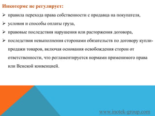 Инкотермс не регулирует:
 правила перехода права собственности с продавца на покупателя,
 условия и способы оплаты груза,
 правовые последствия нарушения или расторжения договора,
 последствия невыполнения сторонами обязательств по договору купли-
продажи товаров, включая основания освобождения сторон от
ответственности, что регламентируется нормами применимого права
или Венской конвенцией.
www.inotek-group.com
 