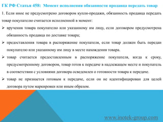 ГК РФ Статья 458: Момент исполнения обязанности продавца передать товар
1. Если иное не предусмотрено договором купли-продажи, обязанность продавца передать
товар покупателю считается исполненной в момент:
 вручения товара покупателю или указанному им лицу, если договором предусмотрена
обязанность продавца по доставке товара;
 предоставления товара в распоряжение покупателя, если товар должен быть передан
покупателю или указанному им лицу в месте нахождения товара.
 товар считается предоставленным в распоряжение покупателя, когда к сроку,
предусмотренному договором, товар готов к передаче в надлежащем месте и покупатель
в соответствии с условиями договора осведомлен о готовности товара к передаче.
 товар не признается готовым к передаче, если он не идентифицирован для целей
договора путем маркировки или иным образом.
www.inotek-group.com
 