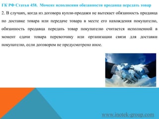 ГК РФ Статья 458. Момент исполнения обязанности продавца передать товар
2. В случаях, когда из договора купли-продажи не вытекает обязанность продавца
по доставке товара или передаче товара в месте его нахождения покупателю,
обязанность продавца передать товар покупателю считается исполненной в
момент сдачи товара перевозчику или организации связи для доставки
покупателю, если договором не предусмотрено иное.
www.inotek-group.com
 