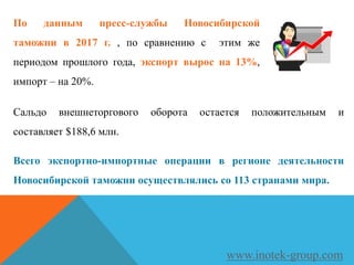 По данным пресс-службы Новосибирской
таможни в 2017 г. , по сравнению с этим же
периодом прошлого года, экспорт вырос на 13%,
импорт – на 20%.
www.inotek-group.com
Сальдо внешнеторгового оборота остается положительным и
составляет $188,6 млн.
Всего экспортно-импортные операции в регионе деятельности
Новосибирской таможни осуществлялись со 113 странами мира.
 