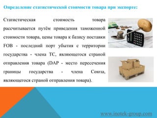 Статистическая стоимость товара
рассчитывается путём приведения таможенной
стоимости товара, цены товара к базису поставки
FOB - последний порт убытия с территории
государства - члена ТС, являющегося страной
отправления товара (DAP - место пересечения
границы государства - члена Союза,
являющегося страной отправления товара).
www.inotek-group.com
Определение статистической стоимости товара при экспорте:
 