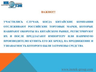 ВАЖНО!!!
УЧАСТИЛИСЬ СЛУЧАИ, КОГДА КИТАЙСКИЕ КОМПАНИИ
ОТСЛЕЖИВАЮТ РОССИЙСКИЕ ТОРГОВЫЕ МАРКИ, КОТОРЫЕ
НАБИРАЮТ ОБОРОТЫ НА КИТАЙСКОМ РЫНКЕ, РЕГИСТРИРУЮТ
ИХ И ПОСЛЕ ПРЕДЛАГАЮТ ИМПОРТЕРУ ИЛИ НАПРЯМУЮ
ПРОИЗВОДИТЕЛЮ КУПИТЬ ЕГО ЖЕ БРЕНД, НА ПРОДВИЖЕНИЕ И
УЗНАВАЕМОСТЬ КОТОРОГО БЫЛИ ЗАТРАЧЕНЫ СРЕДСТВА
www.inotek-group.com
 