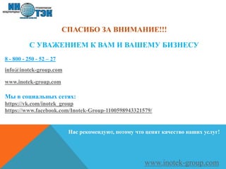 СПАСИБО ЗА ВНИМАНИЕ!!!
8 - 800 - 250 - 52 – 27
info@inotek-group.com
www.inotek-group.com
Мы в социальных сетях:
https://vk.com/inotek_group
https://www.facebook.com/Inotek-Group-1100598943321579/
С УВАЖЕНИЕМ К ВАМ И ВАШЕМУ БИЗНЕСУ
www.inotek-group.com
Нас рекомендуют, потому что ценят качество наших услуг!
 
