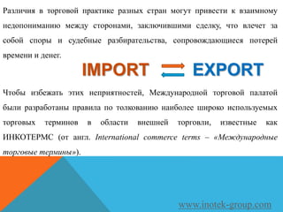 Различия в торговой практике разных стран могут привести к взаимному
недопониманию между сторонами, заключившими сделку, что влечет за
собой споры и судебные разбирательства, сопровождающиеся потерей
времени и денег.
Чтобы избежать этих неприятностей, Международной торговой палатой
были разработаны правила по толкованию наиболее широко используемых
торговых терминов в области внешней торговли, известные как
ИНКОТЕРМС (от англ. International commerce terms – «Международные
торговые термины»).
www.inotek-group.com
IMPORT EXPORT
 