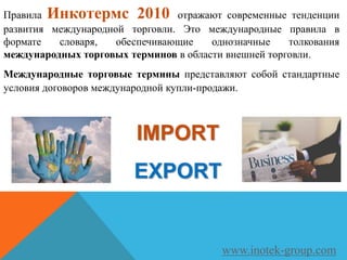 Правила Инкотермс 2010 отражают современные тенденции
развития международной торговли. Это международные правила в
формате словаря, обеспечивающие однозначные толкования
международных торговых терминов в области внешней торговли.
Международные торговые термины представляют собой стандартные
условия договоров международной купли-продажи.
www.inotek-group.com
IMPORT
EXPORT
 