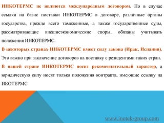 ИНКОТЕРМС не являются международным договором. Но в случае
ссылки на базис поставки ИНКОТЕРМС в договоре, различные органы
государства, прежде всего таможенные, а также государственные суды,
рассматривающие внешнеэкономические споры, обязаны учитывать
положения ИНКОТЕРМС.
В некоторых странах ИНКОТЕРМС имеет силу закона (Ирак, Испания).
Это важно при заключение договоров на поставку с резидентами таких стран.
В нашей стране ИНКОТЕРМС носит рекомендательный характер, а
юридическую силу носят только положения контракта, имеющие ссылку на
ИКОТЕРМС
www.inotek-group.com
 