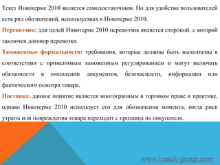 Текст Инкотермс 2010 является самодостаточным. Но для удобства пользователей
есть ряд обозначений, используемых в Инкотермс 2010.
Перевозчик: для целей Инкотермс 2010 перевозчик является стороной, с которой
заключен договор перевозки.
Таможенные формальности: требования, которые должны быть выполнены в
соответствии с применимым таможенным регулированием и могут включать
обязанности в отношении документов, безопасности, информации или
фактического осмотра товара.
Поставка: данное понятие является многогранным в торговом праве и практике,
однако Инкотермс 2010 использует его для обозначения момента, когда риск
утраты или повреждения товара переходит с продавца на покупателя.
www.inotek-group.com
 