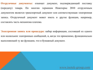 Отгрузочные документы: означает документ, подтверждающий поставку
(передачу) товара. По многим терминам Инкотермс 2010 отгрузочным
документом является транспортный документ или соответствующая электронная
запись. Отгрузочный документ может иметь и другие функции, например,
составлять часть механизма платежа.
Электронная запись или процедура: набор информации, состоящий из одного
или нескольких электронных сообщений, и, когда это применимо, функционально
выполняющий ту же функцию, что и бумажный документ.
www.inotek-group.com
 