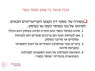 ‫כספי‬ ‫למוסד‬ ‫עוסק‬ ‫ביו‬ ‫מהותי‬ ‫הבדל‬
‫הבאים‬ ‫הקריטריונים‬ ‫נקבעו‬ ‫דין‬ ‫פסקי‬ ‫של‬ ‫בשורה‬
‫כעוסק‬ ‫או‬ ‫כספי‬ ‫כמוסד‬ ‫גוף‬ ‫של‬ ‫לסיווגו‬:
1.‫הכלל‬ ‫הוא‬ ‫כעוסק‬ ‫וסיווג‬ ‫החריג‬ ‫הוא‬ ‫כספי‬ ‫כמוסד‬ ‫סיווג‬.
2.‫לקוחות‬ ‫ולא‬ ‫סופיים‬ ‫צרכנים‬ ‫הם‬ ‫הגוף‬ ‫לקוחות‬ ‫אם‬
‫בעוסק‬ ‫מדובר‬ ‫אז‬ ‫עסקיים‬.
3.‫בימ‬"‫הספציפי‬ ‫הגוף‬ ‫של‬ ‫האחרים‬ ‫בעיסוקיו‬ ‫נעזר‬ ‫ש‬
‫סיווגו‬ ‫בקביעת‬.
4.‫לפעילות‬ ‫הספציפי‬ ‫הגוף‬ ‫של‬ ‫הפעילות‬ ‫השוואת‬
‫בהגדרת‬ ‫המתוארת‬"‫כספי‬ ‫מוסד‬."
 