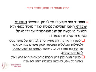 ‫כספי‬ ‫למוסד‬ ‫עוסק‬ ‫ביו‬ ‫מהותי‬ ‫הבדל‬
‫בפס‬"‫פור‬ ‫ד‬‫במישור‬ ‫לבחון‬ ‫יש‬ ‫כי‬ ‫נקבע‬‫המהותי‬
‫עובדתי‬‫ולא‬ ‫כספי‬ ‫מוסד‬ ‫לגדר‬ ‫נכנסת‬ ‫הפעילות‬ ‫האם‬
‫מנהל‬ ‫ידי‬ ‫על‬ ‫הפורמאלי‬ ‫הסיווג‬ ‫נעשה‬ ‫בו‬ ‫המועד‬
‫מע‬"‫הבאות‬ ‫מהסיבות‬ ‫מ‬:
‫מתייחסות‬ ‫החוק‬ ‫הוראות‬ ‫לשון‬‫למהותו‬‫כספי‬ ‫מוסד‬ ‫של‬
‫אלה‬ ‫בגדרים‬ ‫מסוים‬ ‫עסק‬ ‫המביאה‬ ‫הכלכלית‬ ‫ולפעילות‬
‫אך‬‫אין‬‫מתייחסות‬ ‫חוק‬ ‫הוראות‬‫כתנאי‬ ‫הרישום‬ ‫לאופן‬
‫המהות‬ ‫להגדרת‬.
‫זאת‬ ‫דרש‬ ‫הוא‬ ‫פורמאלית‬ ‫הכרה‬ ‫דרש‬ ‫המחוקק‬ ‫כאשר‬
‫ספציפי‬ ‫באופן‬,‫בצו‬ ‫כן‬ ‫עשה‬ ‫לא‬ ‫והוא‬ ‫במבטח‬ ‫לדוגמא‬.
 