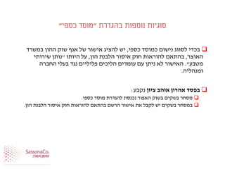 ‫בהגדרת‬ ‫נוספות‬ ‫סוגיות‬"‫כספי‬ ‫מוסד‬"
‫כספי‬ ‫כמוסד‬ ‫נישום‬ ‫לסווג‬ ‫בכדי‬,‫במשרד‬ ‫ההון‬ ‫שוק‬ ‫אגף‬ ‫של‬ ‫אישור‬ ‫להציג‬ ‫יש‬
‫האוצר‬,‫הון‬ ‫הלבנת‬ ‫איסור‬ ‫חוק‬ ‫להוראות‬ ‫בהתאם‬,‫היותו‬ ‫על‬"‫שירותי‬ ‫נותן‬
‫מטבע‬."‫החברה‬ ‫בעלי‬ ‫נגד‬ ‫פליליים‬ ‫הליכים‬ ‫עומדים‬ ‫עם‬ ‫ניתן‬ ‫לא‬ ‫האישור‬
‫ומנהליה‬.
‫ציון‬ ‫אוהב‬ ‫אהרון‬ ‫בפסד‬‫נקבע‬:
‫כספי‬ ‫מוסד‬ ‫להגדרת‬ ‫נכנסת‬ ‫האפור‬ ‫בשוק‬ ‫בשקים‬ ‫מסחר‬.
‫הון‬ ‫הלבנת‬ ‫איסור‬ ‫חוק‬ ‫להוראות‬ ‫בהתאם‬ ‫הרשם‬ ‫אישור‬ ‫את‬ ‫לקבל‬ ‫יש‬ ‫בשקים‬ ‫במסחר‬.
 