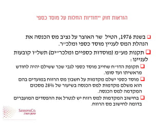 ‫כספי‬ ‫מוסד‬ ‫על‬ ‫החלות‬ ‫ייחודיות‬ ‫חוק‬ ‫הוראות‬
‫בשנת‬1976,‫את‬ ‫הכנסה‬ ‫מס‬ ‫נציב‬ ‫על‬ ‫האוצר‬ ‫שר‬ ‫הטיל‬
‫ומלכ‬ ‫כספי‬ ‫מוסד‬ ‫לעניין‬ ‫המס‬ ‫הנהלת‬"‫ר‬.
‫מע‬ ‫תקנות‬"‫מ‬(‫כספיים‬ ‫מוסדות‬‫ומלכר‬"‫ים‬)‫תשל‬"‫קובעות‬ ‫ו‬
‫לעניינו‬:
‫הדו‬ ‫תקופת‬"‫לחודש‬ ‫יהיה‬ ‫ששילם‬ ‫שכר‬ ‫לגבי‬ ‫כספי‬ ‫מוסד‬ ‫שחייב‬ ‫ח‬
‫סופו‬ ‫ועד‬ ‫מראשיתו‬.
‫בהם‬ ‫במועדים‬ ‫הרווח‬ ‫מס‬ ‫חשבון‬ ‫על‬ ‫מקדמות‬ ‫ישלם‬ ‫כספי‬ ‫מוסד‬
‫של‬ ‫בשיעור‬ ‫הכנסה‬ ‫למס‬ ‫מקדמות‬ ‫משלם‬ ‫הוא‬28%‫מסכום‬
‫הכנסה‬ ‫למס‬ ‫המקדמה‬.
‫המועברים‬ ‫ההפסדים‬ ‫את‬ ‫לנטרל‬ ‫יש‬ ‫רווח‬ ‫למס‬ ‫המקדמות‬ ‫בחישוב‬
‫הרווח‬ ‫מס‬ ‫לחישוב‬ ‫בדומה‬.
 