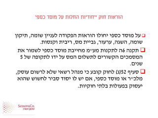 ‫כספי‬ ‫מוסד‬ ‫על‬ ‫החלות‬ ‫ייחודיות‬ ‫חוק‬ ‫הוראות‬
‫שומה‬ ‫לעניין‬ ‫הפקודה‬ ‫הוראות‬ ‫יחולו‬ ‫כספי‬ ‫מוסד‬ ‫על‬,‫תיקון‬
‫שומה‬,‫השגה‬,‫ערעור‬,‫מס‬ ‫גביית‬,‫וקנסות‬ ‫ריבית‬.
‫תקנה‬6‫מע‬ ‫לתקנות‬ ‫ה‬"‫את‬ ‫לשמור‬ ‫כספי‬ ‫מוסד‬ ‫מחייבת‬ ‫מ‬
‫של‬ ‫לתקופה‬ ‫ידו‬ ‫על‬ ‫המס‬ ‫לתשלום‬ ‫הקשורים‬ ‫המסמכים‬5
‫שנים‬.
‫סעיף‬52(‫ג‬)‫עוסק‬ ‫לרשום‬ ‫שלא‬ ‫רשאי‬ ‫מנהל‬ ‫כי‬ ‫קובע‬ ‫לחוק‬,
‫מלכ‬"‫כספי‬ ‫מוסד‬ ‫או‬ ‫ר‬,‫שהוא‬ ‫לחשוש‬ ‫סביר‬ ‫יסוד‬ ‫לו‬ ‫יש‬ ‫אם‬
‫חוקיות‬ ‫בלתי‬ ‫בפעולות‬ ‫יעסוק‬.
 