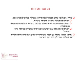 ‫רווח‬ ‫ומס‬ ‫שכר‬ ‫מס‬
‫סעיף‬15(‫ב‬)‫בישראל‬ ‫כמתקיימת‬ ‫בפעילות‬ ‫יראו‬ ‫בהם‬ ‫אפשרויות‬ ‫שלוש‬ ‫קובע‬:
‫בישראל‬ ‫מרביתה‬ ‫או‬ ‫כולה‬ ‫התנהלה‬ ‫הפעילות‬.
‫הפעילות‬ ‫בתחום‬ ‫והיא‬ ‫בישראל‬ ‫פעילותו‬ ‫שעיקר‬ ‫מי‬ ‫ידי‬ ‫על‬ ‫מנוהלת‬ ‫הפעילות‬
‫מנהל‬ ‫שהוא‬.
‫מחוץ‬ ‫מנוהלת‬ ‫שמרביתה‬ ‫מפעילות‬ ‫בישראל‬ ‫שנוהל‬ ‫החלק‬ ‫של‬ ‫הפעילות‬
‫מישראל‬.
‫בנקים‬ ‫מספר‬ ‫בין‬ ‫שומות‬ ‫הסכמי‬ ‫נחתמו‬‫לפשמ‬"‫ג‬‫החברות‬ ‫הכנסת‬ ‫כי‬ ‫הקובעים‬
‫מחו‬ ‫שלהם‬ ‫הבנות‬"‫בישראל‬ ‫במס‬ ‫חייבת‬ ‫ל‬.
 