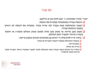 ‫שכר‬ ‫מס‬
"‫שכר‬"‫מוגדר‬‫בסעיפים‬1‫ו‬-4(‫ב‬)‫לחוק‬‫מע‬"‫מ‬‫כדלקמן‬:
‫הכנסת‬‫עבודה‬‫כמשמעותה‬‫בפקודת‬‫מס‬‫הכנסה‬.
‫קצבה‬‫המשתלמת‬‫מאת‬‫מעביד‬‫למי‬‫שהיה‬‫עובדו‬.‫בפקודת‬‫מס‬‫הכנסה‬‫לא‬‫רואים‬
‫בקצבה‬‫כהכנסת‬‫עבודה‬.
‫מענק‬‫עקב‬‫פרישה‬‫או‬‫מענק‬‫עקב‬‫מוות‬(‫למעט‬‫מענק‬‫ששולם‬‫מקופ‬"‫ג‬‫או‬‫הופקד‬
‫בקופ‬"‫ג‬‫והוחזר‬‫למעביד‬‫לשם‬‫תשלום‬).
‫בחוזר‬‫מ‬"‫ה‬8/99‫עולה‬‫כי‬‫רואים‬‫גם‬‫בסכומים‬‫הבאים‬‫כמענק‬‫פרישה‬:
‫בקצבה‬‫המשולמת‬‫ממעביד‬‫לשעבר‬‫לשארים‬‫של‬‫עובדו‬.
‫מענק‬‫פרישה‬.
‫פדיון‬‫דמי‬‫מחלה‬.
‫פנסיה‬‫וכל‬‫תשלום‬‫בכסף‬‫ובשווה‬‫כסף‬‫המשתלם‬‫לעובד‬‫לשעבר‬‫ושמקורו‬‫ביחסי‬‫העבודה‬‫מלפני‬
‫פרישת‬‫העובד‬‫מהחברה‬.
 