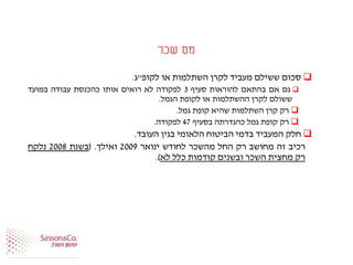 ‫שכר‬ ‫מס‬
‫סכום‬‫ששילם‬‫מעביד‬‫לקרן‬‫השתלמות‬‫או‬‫לקופ‬"‫ג‬.
‫גם‬‫אם‬‫בהתאם‬‫להוראות‬‫סעיף‬3‫לפקודה‬‫לא‬‫רואים‬‫אותו‬‫כהכנסת‬‫עבודה‬‫במועד‬
‫ששולם‬‫לקרן‬‫ההשתלמות‬‫או‬‫לקופת‬‫הגמל‬.
‫רק‬‫קרן‬‫השתלמות‬‫שהיא‬‫קופת‬‫גמל‬.
‫רק‬‫קופת‬‫גמל‬‫כהגדרתה‬‫בסעיף‬47‫לפקודה‬.
‫חלק‬‫המעביד‬‫בדמי‬‫הביטוח‬‫הלאומי‬‫בגין‬‫העובד‬.
‫רכיב‬‫זה‬‫מחושב‬‫רק‬‫החל‬‫מהשכר‬‫לחודש‬‫ינואר‬2009‫ואילך‬.(‫בשנת‬2008‫נלקח‬
‫רק‬‫מחצית‬‫השכר‬‫ובשנים‬‫קודמות‬‫כלל‬‫לא‬).
 