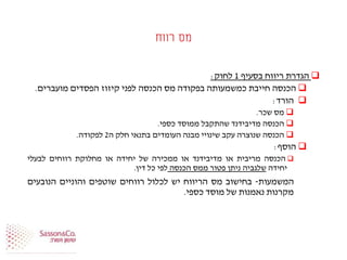 ‫רווח‬ ‫מס‬
‫הגדרת‬‫ריווח‬‫בסעיף‬1‫לחוק‬:
‫הכנסה‬‫חייבת‬‫כמשמעותה‬‫בפקודה‬‫מס‬‫הכנסה‬‫לפני‬‫קיזוז‬‫הפסדים‬‫מועברים‬.
‫הורד‬:
‫מס‬‫שכר‬.
‫הכנסה‬‫מדיבידנד‬‫שהתקבל‬‫ממוסד‬‫כספי‬.
‫הכנסה‬‫שנוצרה‬‫עקב‬‫שינויי‬‫מבנה‬‫העומדים‬‫בתנאי‬‫חלק‬‫ה‬2‫לפקודה‬.
‫הוסף‬:
‫הכנסה‬‫מריבית‬‫או‬‫מדיבידנד‬‫או‬‫ממכירה‬‫של‬‫יחידה‬‫או‬‫מחלוקת‬‫רווחים‬‫לבעלי‬
‫יחידה‬‫שלגביה‬‫ניתן‬‫פטור‬‫ממס‬‫הכנסה‬‫לפי‬‫כל‬‫דין‬.
‫המשמעות‬-‫בחישוב‬‫מס‬‫הריווח‬‫יש‬‫לכלול‬‫רווחים‬‫שוטפים‬‫והוניים‬‫הנובעים‬
‫מקרנות‬‫נאמנות‬‫של‬‫מוסד‬‫כספי‬.
 