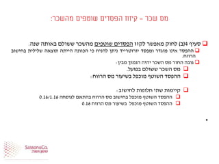 ‫שכר‬ ‫מס‬-‫מהשכר‬ ‫שוטפים‬ ‫הפסדים‬ ‫קיזוז‬:
‫סעיף‬4(‫ב‬)‫לחוק‬‫מאפשר‬‫לקזז‬‫הפסדים‬‫שוטפים‬‫מהשכר‬‫ששולם‬‫באותה‬‫שנה‬.
‫ההפסד‬‫אינו‬‫מוגדר‬‫ומפסד‬‫יורוטרייד‬‫ניתן‬‫להניח‬‫כי‬‫הכוונה‬‫הייתה‬‫תוצאה‬‫שלילית‬‫בחישוב‬
‫הרווח‬.
‫גובה‬‫החזר‬‫מס‬‫השכר‬‫יהיה‬‫הנמוך‬‫מבין‬:
‫מס‬‫השכר‬‫ששולם‬‫בפועל‬.
‫ההפסד‬‫השוטף‬‫מוכפל‬‫בשיעור‬‫מס‬‫הרווח‬:
‫קיימות‬‫שתי‬‫חלופות‬‫לחישוב‬:
‫ההפסד‬‫השוטף‬‫מוכפל‬‫בחישוב‬‫מס‬‫הרווח‬‫בהתאם‬‫לנוסחה‬0.16/1.16
‫ההפסד‬‫השוטף‬‫מוכפל‬‫בשיעור‬‫מס‬‫הרווח‬0.16
•
 