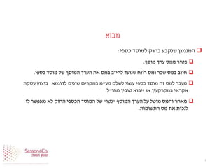 ‫מבוא‬
‫כספי‬ ‫למוסד‬ ‫בחוק‬ ‫שנקבע‬ ‫המנגנון‬:
‫פ‬‫מוסף‬ ‫ערך‬ ‫ממס‬ ‫טור‬.
‫כספי‬ ‫מוסד‬ ‫של‬ ‫המוסף‬ ‫הערך‬ ‫את‬ ‫במס‬ ‫לחייב‬ ‫שנועד‬ ‫רווח‬ ‫ומס‬ ‫שכר‬ ‫במס‬ ‫חיוב‬.
‫מע‬ ‫לשלם‬ ‫עשוי‬ ‫כספי‬ ‫מוסד‬ ‫זה‬ ‫למס‬ ‫מעבר‬"‫לדוגמא‬ ‫שונים‬ ‫במקרים‬ ‫מ‬:‫עסקת‬ ‫ביצוע‬
‫מחו‬ ‫טובין‬ ‫ייבוא‬ ‫או‬ ‫במקרקעין‬ ‫אקראי‬"‫ל‬.
‫המוסף‬ ‫הערך‬ ‫על‬ ‫מוטל‬ ‫והמס‬ ‫מאחר‬"‫נטו‬"‫לו‬ ‫מאפשר‬ ‫לא‬ ‫החוק‬ ‫הכספי‬ ‫המוסד‬ ‫של‬
‫התשומות‬ ‫מס‬ ‫את‬ ‫לנכות‬.
3
 