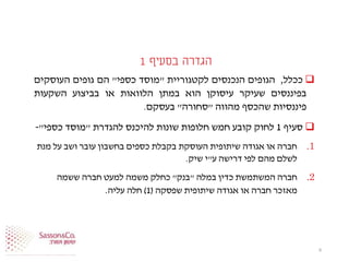 ‫בסעיף‬ ‫הגדרה‬1
‫ככלל‬,‫הגופים‬‫הנכנסים‬‫לקטגוריית‬"‫מוסד‬‫כספי‬"‫הם‬‫גופים‬‫העוסקים‬
‫בפיננסים‬‫שעיקר‬‫עיסוקן‬‫הוא‬‫במתן‬‫הלוואות‬‫או‬‫בביצוע‬‫השקעות‬
‫פיננסיות‬‫שהכסף‬‫מהווה‬"‫סחורה‬"‫בעסקם‬.
‫סעיף‬1‫להגדרת‬ ‫להיכנס‬ ‫שונות‬ ‫חלופות‬ ‫חמש‬ ‫קובע‬ ‫לחוק‬"‫כספי‬ ‫מוסד‬"-
.1‫מנת‬ ‫על‬ ‫ושב‬ ‫עובר‬ ‫בחשבון‬ ‫כספים‬ ‫בקבלת‬ ‫העוסקת‬ ‫שיתופית‬ ‫אגודה‬ ‫או‬ ‫חברה‬
‫ע‬ ‫דרישה‬ ‫לפי‬ ‫מהם‬ ‫לשלם‬"‫שיק‬ ‫י‬.
.2‫במלה‬ ‫כדין‬ ‫המשתמשת‬ ‫חברה‬"‫בנק‬"‫ששמה‬ ‫חברה‬ ‫למעט‬ ‫משמה‬ ‫כחלק‬
‫שפסקה‬ ‫שיתופית‬ ‫אגודה‬ ‫או‬ ‫חברה‬ ‫מאזכר‬(1)‫עליה‬ ‫חלה‬.
6
 